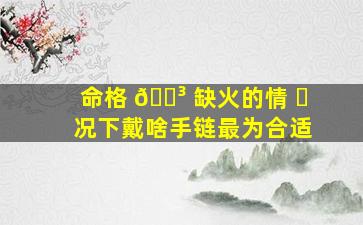 命格 🐳 缺火的情 ☘ 况下戴啥手链最为合适